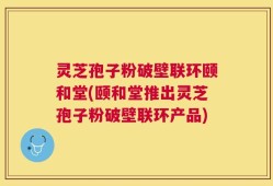 灵芝孢子粉破壁联环颐和堂(颐和堂推出灵芝孢子粉破壁联环产品)
