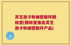 灵芝孢子粉破壁联环颐和堂(颐和堂推出灵芝孢子粉破壁联环产品)