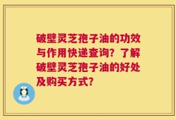 破壁灵芝孢子油的功效与作用快递查询？了解破壁灵芝孢子油的好处及购买方式？