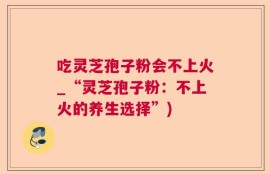 吃灵芝孢子粉会不上火_“灵芝孢子粉：不上火的养生选择”)