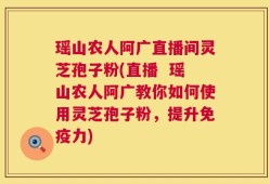 瑶山农人阿广直播间灵芝孢子粉(直播  瑶山农人阿广教你如何使用灵芝孢子粉，提升免疫力)