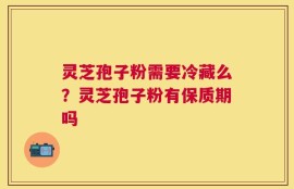 灵芝孢子粉需要冷藏么？灵芝孢子粉有保质期吗