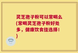 灵芝孢子粉可以常喝么(常喝灵芝孢子粉好处多，健康饮食佳选择！)