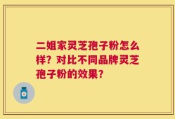 二姐家灵芝孢子粉怎么样？对比不同品牌灵芝孢子粉的效果？