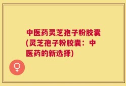 中医药灵芝孢子粉胶囊(灵芝孢子粉胶囊：中医药的新选择)