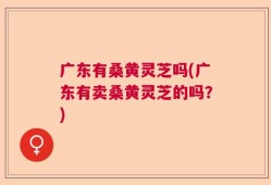 广东有桑黄灵芝吗(广东有卖桑黄灵芝的吗？)