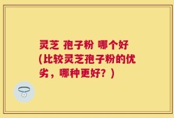 灵芝 孢子粉 哪个好(比较灵芝孢子粉的优劣，哪种更好？)