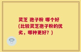 灵芝 孢子粉 哪个好(比较灵芝孢子粉的优劣，哪种更好？)