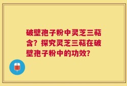 破壁孢子粉中灵芝三萜含？探究灵芝三萜在破壁孢子粉中的功效？