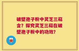 破壁孢子粉中灵芝三萜含？探究灵芝三萜在破壁孢子粉中的功效？