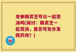 党参跟灵芝可以一起煲汤吗(探讨：跟灵芝一起煲汤，是否可充分发挥药效？)