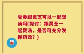 党参跟灵芝可以一起煲汤吗(探讨：跟灵芝一起煲汤，是否可充分发挥药效？)