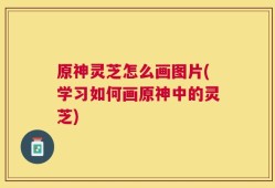 原神灵芝怎么画图片(学习如何画原神中的灵芝)