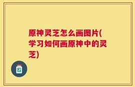 原神灵芝怎么画图片(学习如何画原神中的灵芝)