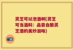 灵芝可以泡酒啊(灵芝可当酒料：品尝自酿灵芝酒的美妙滋味)
