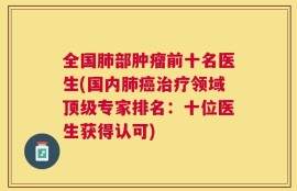 全国肺部肿瘤前十名医生(国内肺癌治疗领域顶级专家排名：十位医生获得认可)