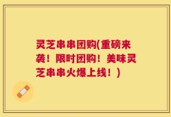 灵芝串串团购(重磅来袭！限时团购！美味灵芝串串火爆上线！)