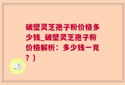 破壁灵芝孢子粉价格多少钱_破壁灵芝孢子粉价格解析：多少钱一克？)