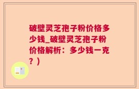 破壁灵芝孢子粉价格多少钱_破壁灵芝孢子粉价格解析：多少钱一克？)