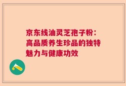 京东线油灵芝孢子粉：高品质养生珍品的独特魅力与健康功效