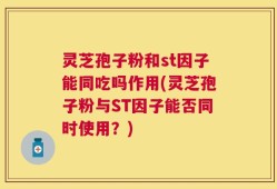 灵芝孢子粉和st因子能同吃吗作用(灵芝孢子粉与ST因子能否同时使用？)