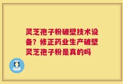 灵芝孢子粉破壁技术设备？修正药业生产破壁灵芝孢子粉是真的吗