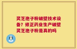灵芝孢子粉破壁技术设备？修正药业生产破壁灵芝孢子粉是真的吗