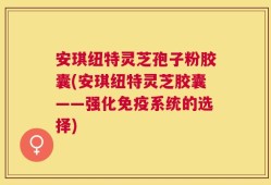 安琪纽特灵芝孢子粉胶囊(安琪纽特灵芝胶囊——强化免疫系统的选择)