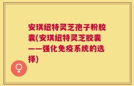 安琪纽特灵芝孢子粉胶囊(安琪纽特灵芝胶囊——强化免疫系统的选择)