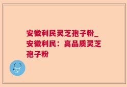 安徽利民灵芝孢子粉_安徽利民：高品质灵芝孢子粉