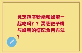 灵芝孢子粉能和蜂蜜一起吃吗？？灵芝孢子粉与蜂蜜的搭配食用方法？