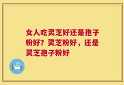 女人吃灵芝好还是孢子粉好？灵芝粉好，还是灵芝孢子粉好