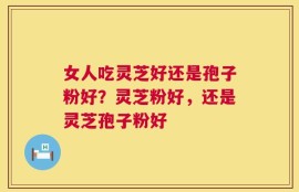 女人吃灵芝好还是孢子粉好？灵芝粉好，还是灵芝孢子粉好