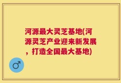 河源最大灵芝基地(河源灵芝产业迎来新发展，打造全国最大基地)