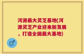 河源最大灵芝基地(河源灵芝产业迎来新发展，打造全国最大基地)