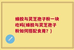 蜂胶与灵芝孢子粉一块吃吗(蜂胶与灵芝孢子粉如何搭配食用？)