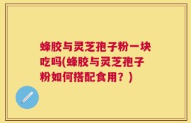 蜂胶与灵芝孢子粉一块吃吗(蜂胶与灵芝孢子粉如何搭配食用？)