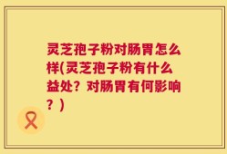 灵芝孢子粉对肠胃怎么样(灵芝孢子粉有什么益处？对肠胃有何影响？)