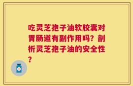 吃灵芝孢子油软胶囊对胃肠道有副作用吗？剖析灵芝孢子油的安全性？