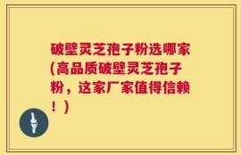 破壁灵芝孢子粉选哪家(高品质破壁灵芝孢子粉，这家厂家值得信赖！)