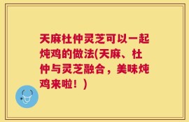 天麻杜仲灵芝可以一起炖鸡的做法(天麻、杜仲与灵芝融合，美味炖鸡来啦！)