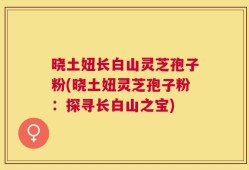 晓土妞长白山灵芝孢子粉(晓土妞灵芝孢子粉：探寻长白山之宝)
