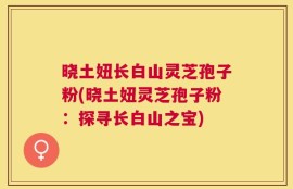 晓土妞长白山灵芝孢子粉(晓土妞灵芝孢子粉：探寻长白山之宝)