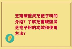 芝甫破壁灵芝孢子粉的介绍？了解芝甫破壁灵芝孢子粉的功效和使用方法？