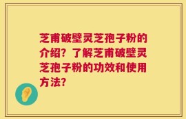 芝甫破壁灵芝孢子粉的介绍？了解芝甫破壁灵芝孢子粉的功效和使用方法？