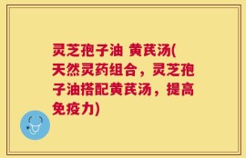 灵芝孢子油 黄芪汤(天然灵药组合，灵芝孢子油搭配黄芪汤，提高免疫力)
