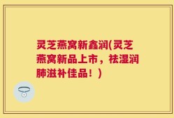 灵芝燕窝新鑫润(灵芝燕窝新品上市，祛湿润肺滋补佳品！)