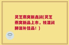 灵芝燕窝新鑫润(灵芝燕窝新品上市，祛湿润肺滋补佳品！)