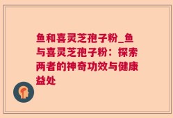鱼和喜灵芝孢子粉_鱼与喜灵芝孢子粉：探索两者的神奇功效与健康益处