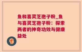 鱼和喜灵芝孢子粉_鱼与喜灵芝孢子粉：探索两者的神奇功效与健康益处